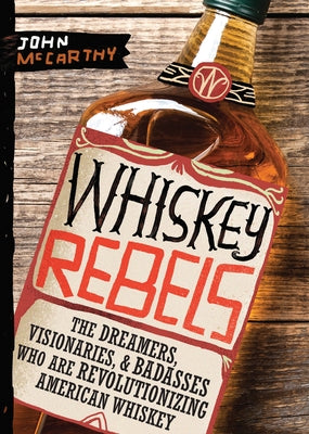 Whiskey Rebels: The Dreamers, Visionaries & Badasses Who Are Revolutionizing American Whiskey by McCarthy, John