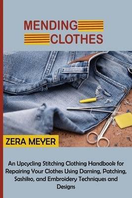 Mending Clothes: An Upcycling Stitching Clothing Handbook for Repairing Your Clothes Using Darning, Patching, Sashiko, and Embroidery T by Meyer, Zera