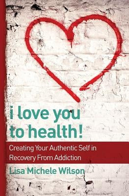 I Love You to Health!: Creating Your Authentic Self in Recovery From Addiction by Wilson, Lisa Michele