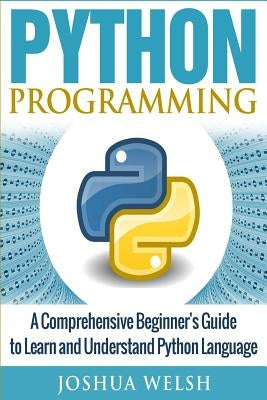 Python Programming: A Comprehensive Beginner's Guide to Learn and Understand Python Language by Welsh, Joshua