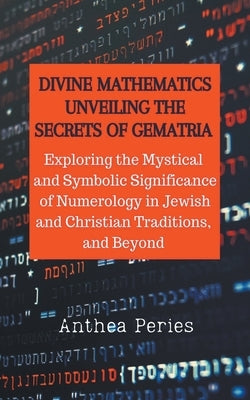 Divine Mathematics: Unveiling the Secrets of Gematria Exploring the Mystical & Symbolic Significance of Numerology in Jewish and Christian by Peries, Anthea