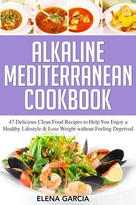 Alkaline Mediterranean Cookbook: 47 Delicious Clean Food Recipes to Help You Enjoy a Healthy Lifestyle and Lose Weight without Feeling Deprived by Garcia, Elena