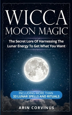 Wicca Moon Magic: The Secret Lore Of Harnessing The Lunar Energy To Get What You Want - Including More Than 33 Lunar Spells And Rituals by Corvinus, Arin