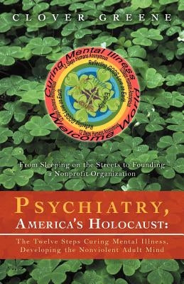 Psychiatry, America's Holocaust: The Twelve Steps Curing Mental Illness, Developing the Nonviolent Adult Mind: From Sleeping on the Streets to Foundin by Greene, Clover