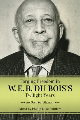 Forging Freedom in W. E. B. Du Bois's Twilight Years: No Deed But Memory by Sinitiere, Phillip Luke