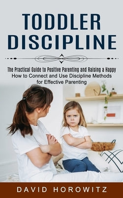 Toddler Discipline: The Practical Guide to Positive Parenting and Raising a Happy (How to Connect and Use Discipline Methods for Effective by Horowitz, David