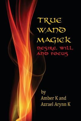 True Wand Magick: Desire, Will, and Focus by K, Azrael Arynn