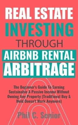 Real Estate Investing Through AirBNB Rental Arbitrage: The Beginner's Guide To Earning Sustainable A Passive Income Without Owning Any Property (Tradi by Senior, Phil C.