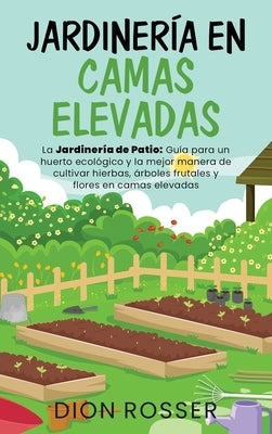 Jardinería en camas elevadas: La jardinería de patio: Guía para un huerto ecológico y la mejor manera de cultivar hierbas, árboles frutales y flores by Rosser, Dion