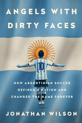 Angels with Dirty Faces: How Argentinian Soccer Defined a Nation and Changed the Game Forever by Wilson, Jonathan