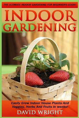 Indoor Gardening: The Ultimate Indoor Gardening For Beginners Guide! - Easily Grow Indoor House Plants And Veggies, Herbs, And Fruits In Paperback Createspace Independent Publishing Platform