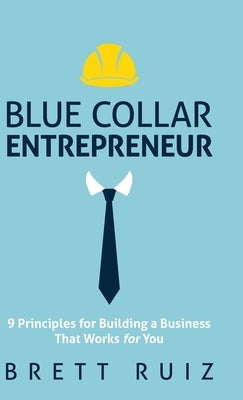 Blue Collar Entrepreneur: 9 Principles for Building a Business That Works for You by Ruiz, Brett