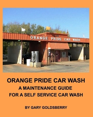 Orange Pride Car Wash: A Maintenance Guide for a Self Service Car Wash by Goldsberry, Gary