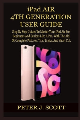 iPad AIR 4TH GENERATION USER GUIDE: Step By Step Guides To Master Your iPad Air For Beginners And Seniors Like A Pro, With The Aid Of Complete Picture by J. Scott, Peter