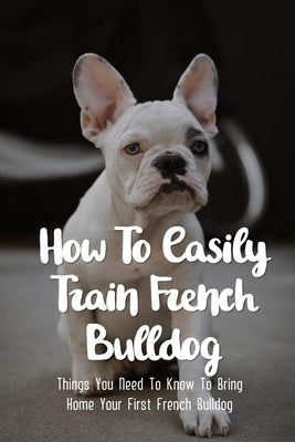 How To Easily Train French Bulldog: Things You Need To Know To Bring Home Your First French Bulldog: Frenchie Personality Of French Bulldog by Wignall, Christina