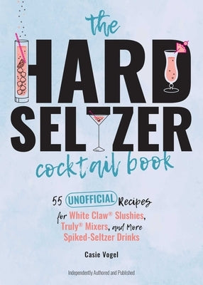 The Hard Seltzer Cocktail Book: 55 Unofficial Recipes for White Claw(r) Slushies, Truly(r) Mixers, and More Spiked-Seltzer Drinks by Vogel, Casie