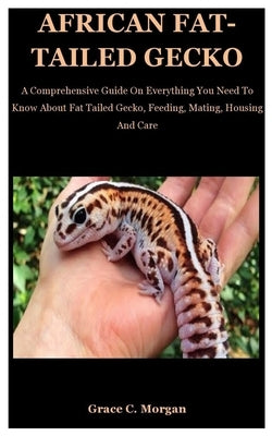 African Fat-Tailed Gecko: A Comprehensive Guide On Everything You Need To Know About Fat Tailed Gecko, Feeding, Mating, Housing And Care by C. Morgan, Grace