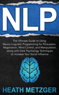 Nlp: The Ultimate Guide to Using Neuro-Linguistic Programming for Persuasion, Negotiation, Mind Control, and Manipulation, by Metzger, Heath
