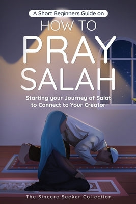A Short Beginners Guide on How to Pray Salah: Starting Your Journey of Salat to Connect to Your Creator with Simple Step by Step Instructions by The Sincere Seeker Collection