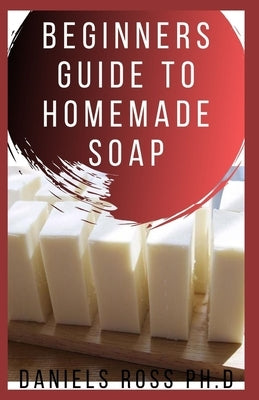 Beginners Guide to Homemade Soap: Step-by-Step Guide to Creating Soap at Home, Using Natural Ingredients.Discovery All the Secrets About Soap Making(T by Ross Ph. D., Daniels