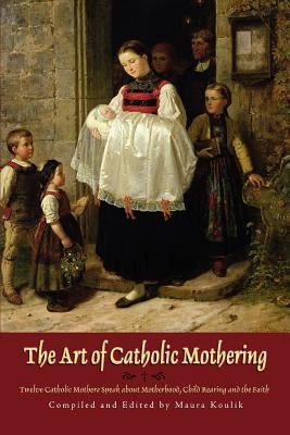 The Art of Catholic Mothering: Twelve Catholic Mothers Speak about Motherhood, Child Rearing and the Faith by Koulik, Maura