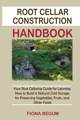 Root Cellar Construction Handbook: Your Root Cellaring Guide for Learning How to Build a Natural Cold Storage for Preserving Vegetables, Fruits, and O by Begum, Fiona