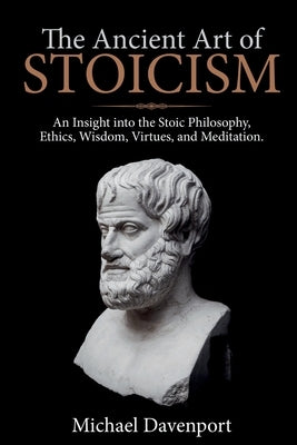 The Ancient Art of Stoicism: An Insight into the Stoic Philosophy, Ethics, Wisdom, Virtues, and Meditation by Davenport, Michael