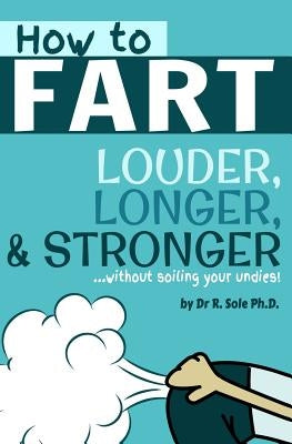 How To Fart - Louder, Longer, and Stronger...without soiling your undies!: Also learn how to fart on command, fart more often, and increase the smell. by Sole Ph. D., R.