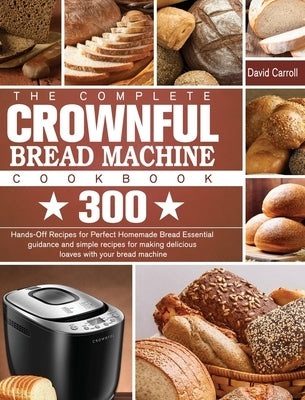 The Complete CROWNFUL Bread Machine Cookbook: 300 Hands-Off Recipes for Perfect Homemade Bread Essential guidance and simple recipes for making delici by Carroll, David