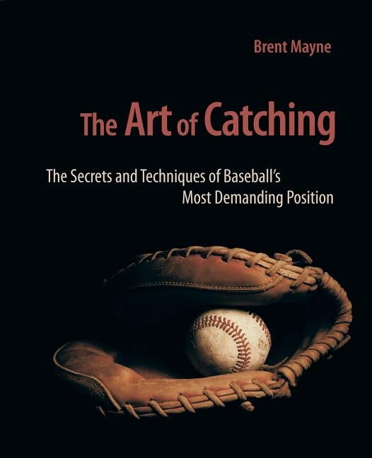 The Art of Catching: The Secrets and Techniques of Baseball's Most Demanding Position by Mayne, Brent