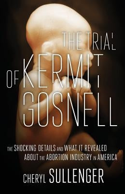 The Trial of Kermit Gosnell: The Shocking Details And What It Revealed About The Abortion Industry In America by Sullenger, Cheryl