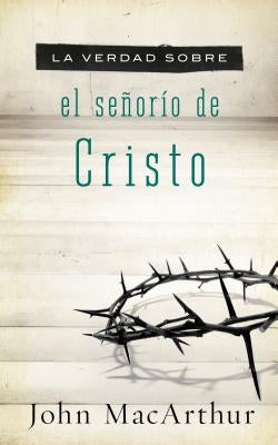 La Verdad Sobre El Señorío de Cristo = The Truth about the Lordship of Christ by MacArthur, John F.