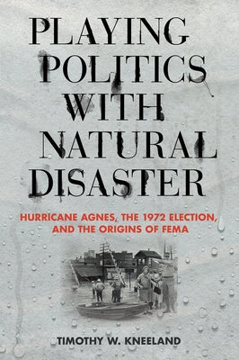 Playing Politics with Natural Disaster: Hurricane Agnes, the 1972 Election, and the Origins of Fema by Kneeland, Timothy W.