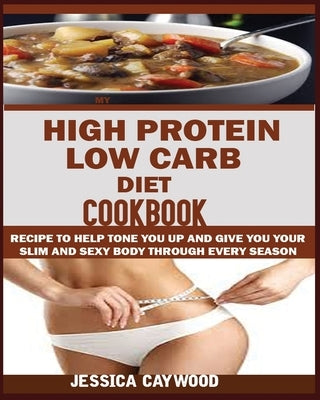 High Protein Low Carb Diet Cookbook: : Recipes to Help Tone You Up and Give You Your Slim and Sexy Body Through Every Season. by Caywood, Jessica