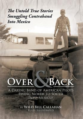 Over and Back: A Daring Band of American Pilots Flying North to South Into Mexico!: The Untold True Stories Smuggling Contraband Into by Callahan, Wild Bill