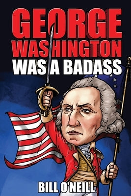 George Washington Was A Badass: Crazy But True Stories About The United States' First President by O'Neill, Bill