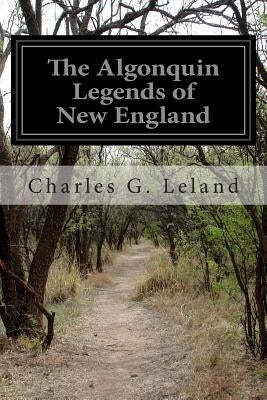 The Algonquin Legends of New England: Or Myths and Folk Lore of the Micmac, Passamaquoddy, and Penobscot Tribes by Leland, Charles G.