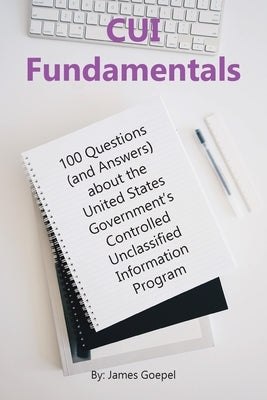 CUI Fundamentals: 100 Questions (and Answers) About the United States Government's Controlled Unclassified Information Program by Goepel, James