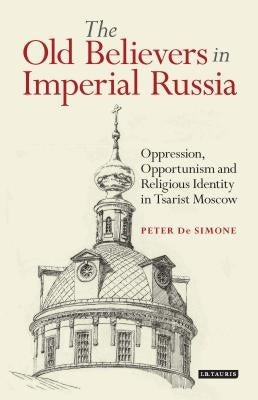 The Old Believers in Imperial RussiaOppression, Opportunism and Religious Identity in Tsarist Moscow by Simone, Peter T. de