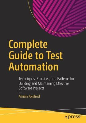 Complete Guide to Test Automation: Techniques, Practices, and Patterns for Building and Maintaining Effective Software Projects by Axelrod, Arnon