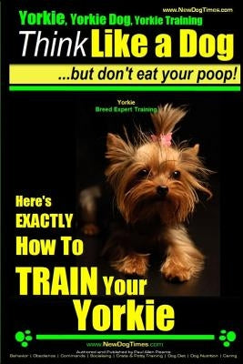 Yorkie, Yorkie Dog, Yorkie Training - Think Like a Dog, But Don't Eat Your Poop! - Yorkie Breed Expert Training -: Here's EXACTLY How To TRAIN Your YO by Pearce, Paul Allen