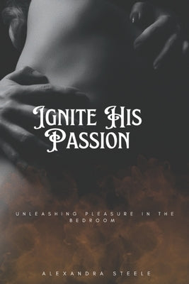 Ignite His Passion: Unleashing Pleasure in the Bedroom by Steele, Alexandra Steele