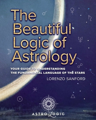 The Beautiful Logic Of Astrology, Your Guide To Understanding The Language Of The Stars by Sanford, Lorenzo
