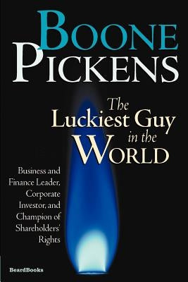 Boone Pickens the Luckiest Guy in the World: Business and Finance Leader, Corporate Investor, and Champion of Shareholders' Rights by Pickens, T. Boone