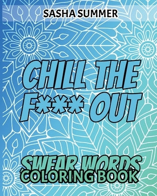 Chill the F Out - Swear Words - Coloring Book: Coloring Book For Adults, Keep Your Dirty Mouth Shut And Release Your Anger Coloring Book (Sweary Color by Summer, Sasha