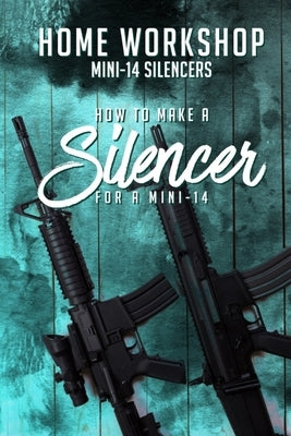 Home Workshop Mini-14 Silencers How To Make A Silencer For A Mini-14: Including Images To Help You Succeed and A Brief History Of The Silencer by Workman, Frank