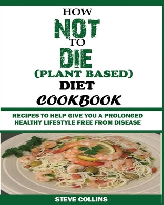 How Not to Die (Plant Based) Diet Cookbook: Recipes to Help Give You a Prolonged Healthy Lifestyle Free from Disease. by Collins, Steve