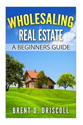 Wholesaling Real Estate: A Beginners Guide by Driscoll, Brent