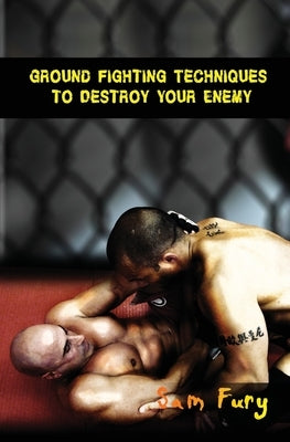 Ground Fighting Techniques to Destroy Your Enemy: Street Based Ground Fighting, Brazilian Jiu Jitsu, and Mixed Martial Arts Fighting Techniques by Fury, Sam