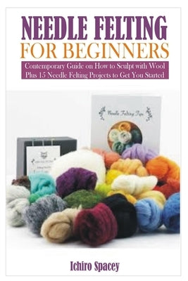 Needle Felting for Beginners: Contemporary Guide on How to Sculpt with Wool Plus 15 Needle Felting Projects to Get You Started by Spacey, Ichiro